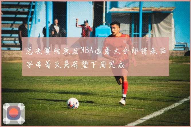 总决赛结束后NBA选秀大会即将来临字母哥交易有望下周完成