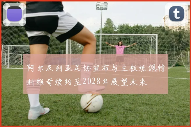 阿尔及利亚足协宣布与主教练佩特科维奇续约至2028年展望未来