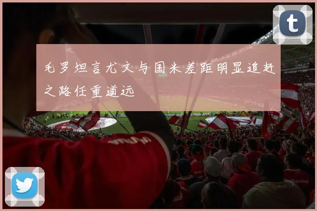 毛罗坦言尤文与国米差距明显追赶之路任重道远