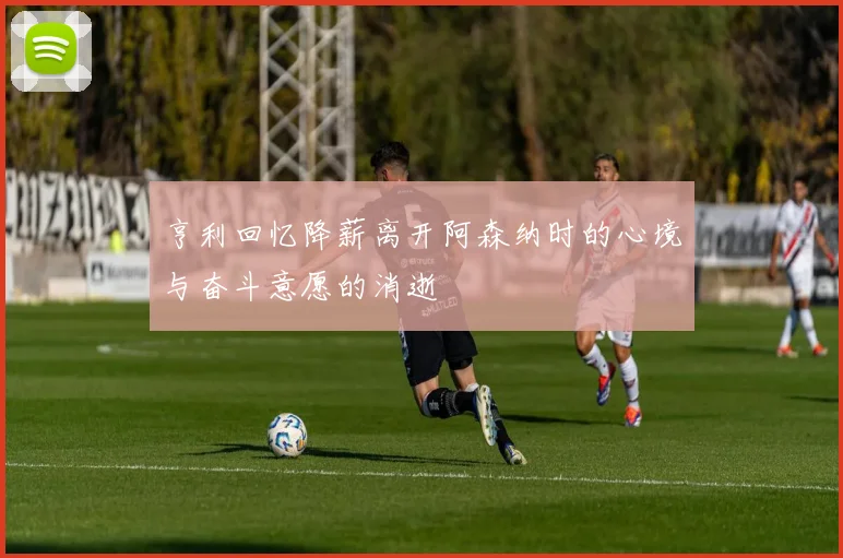 亨利回忆降薪离开阿森纳时的心境与奋斗意愿的消逝