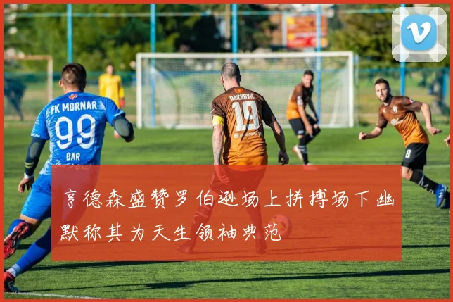 亨德森盛赞罗伯逊场上拼搏场下幽默称其为天生领袖典范
