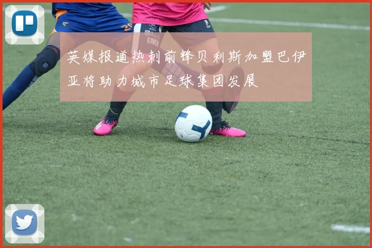 英媒报道热刺前锋贝利斯加盟巴伊亚将助力城市足球集团发展