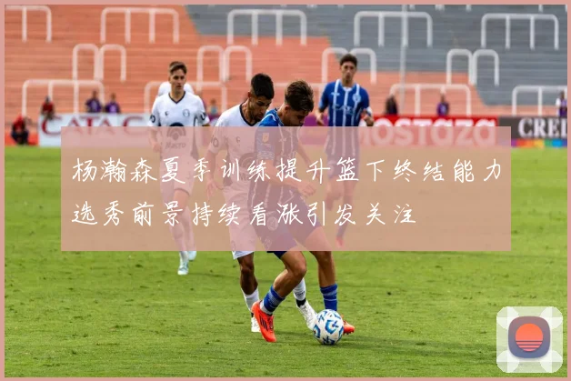 杨瀚森夏季训练提升篮下终结能力选秀前景持续看涨引发关注