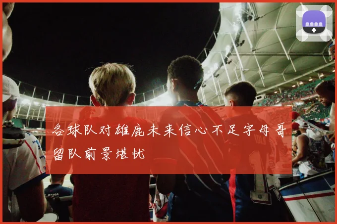 各球队对雄鹿未来信心不足字母哥留队前景堪忧
