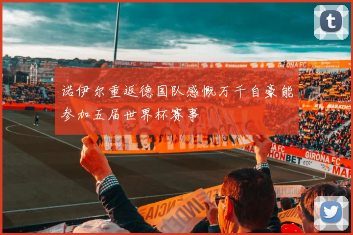 诺伊尔重返德国队感慨万千自豪能参加五届世界杯赛事