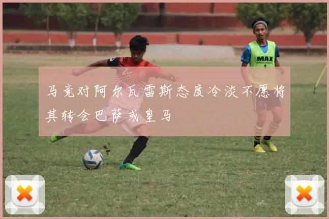 马竞对阿尔瓦雷斯态度冷淡不愿将其转会巴萨或皇马