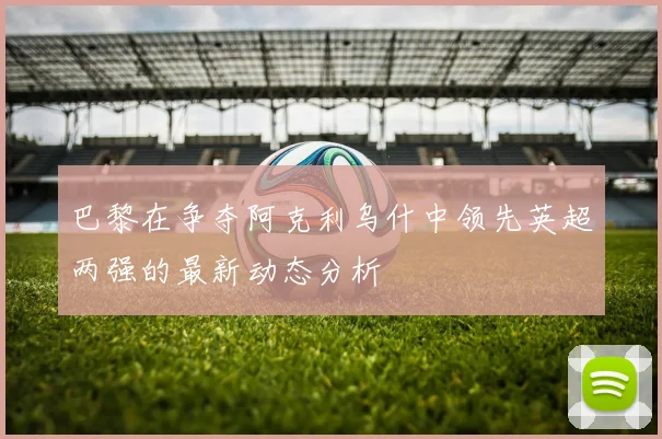 巴黎在争夺阿克利乌什中领先英超两强的最新动态分析