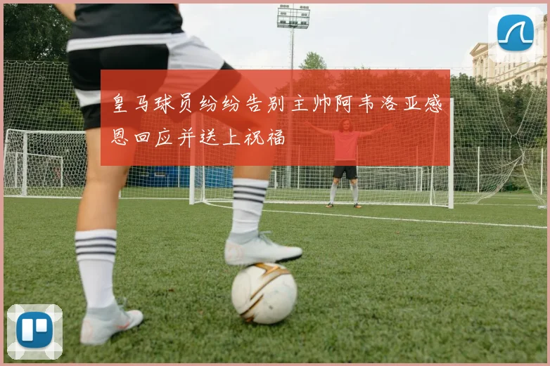 皇马球员纷纷告别主帅阿韦洛亚感恩回应并送上祝福