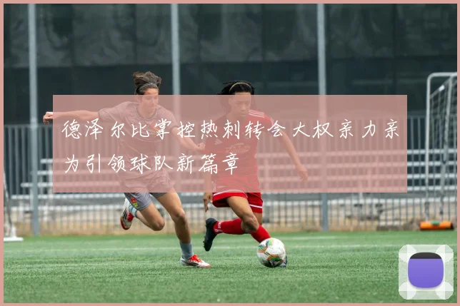 德泽尔比掌控热刺转会大权亲力亲为引领球队新篇章
