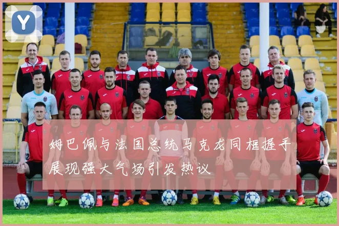 姆巴佩与法国总统马克龙同框握手展现强大气场引发热议