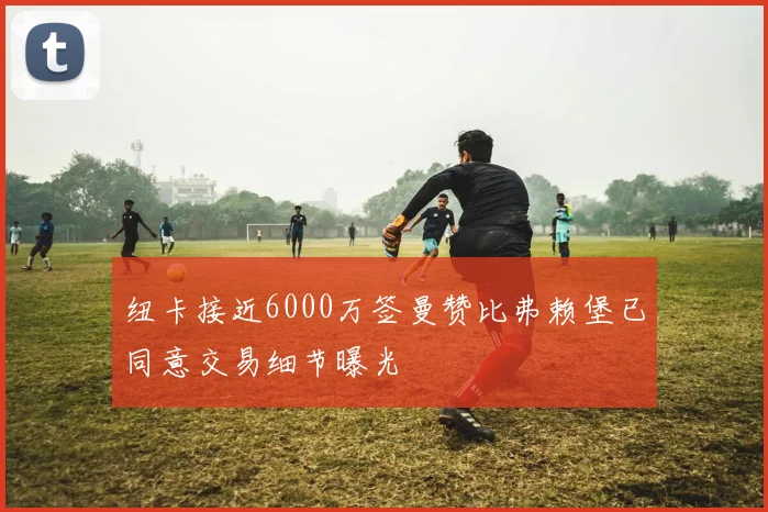 纽卡接近6000万签曼赞比弗赖堡已同意交易细节曝光