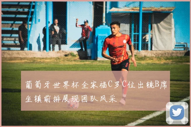 葡萄牙世界杯全家福C罗C位出镜B席坐镇前排展现团队风采