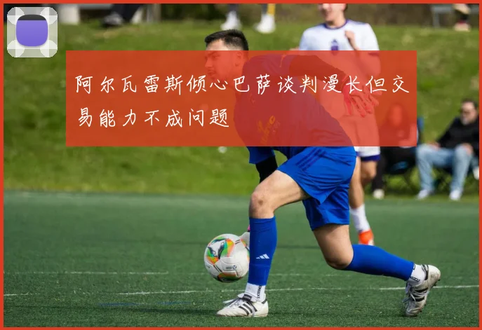 阿尔瓦雷斯倾心巴萨谈判漫长但交易能力不成问题