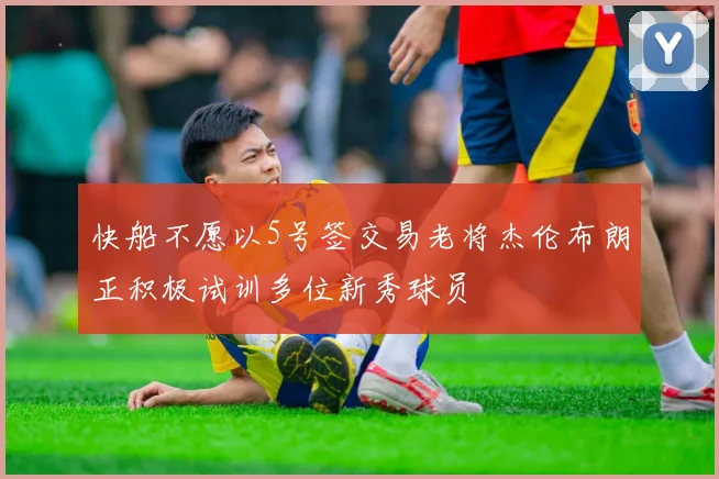 快船不愿以5号签交易老将杰伦布朗正积极试训多位新秀球员
