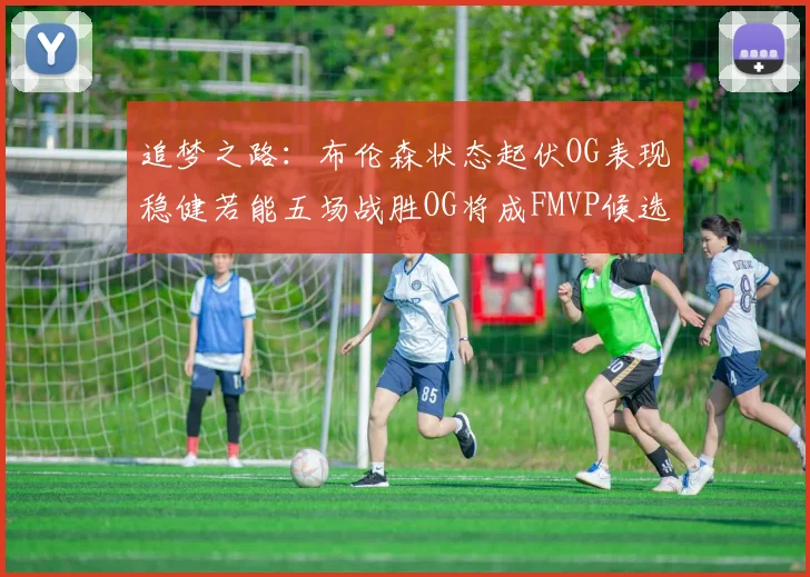追梦之路：布伦森状态起伏OG表现稳健若能五场战胜OG将成FMVP候选