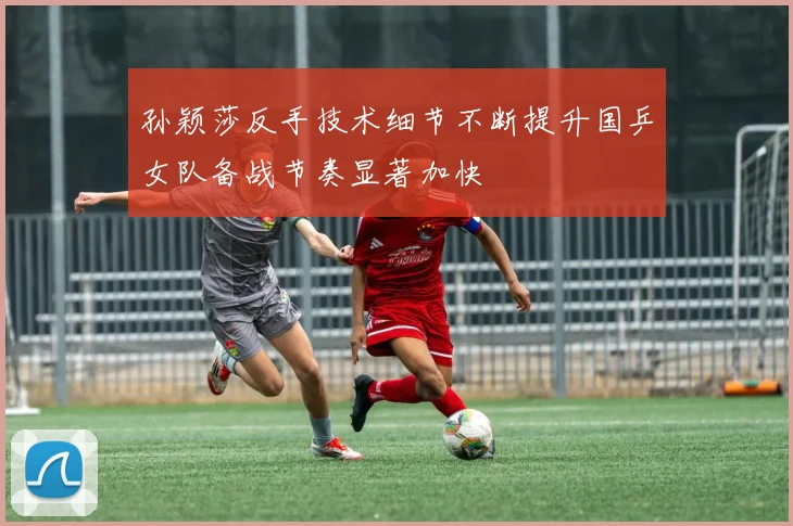 孙颖莎反手技术细节不断提升国乒女队备战节奏显著加快