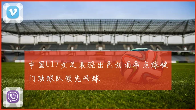中国U17女足表现出色刘雨希点球破门助球队领先两球