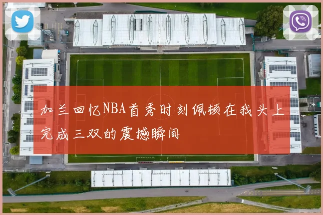 加兰回忆NBA首秀时刻佩顿在我头上完成三双的震撼瞬间