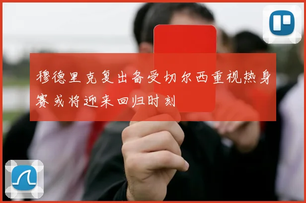 穆德里克复出备受切尔西重视热身赛或将迎来回归时刻