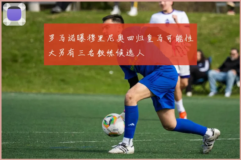罗马诺曝穆里尼奥回归皇马可能性大另有三名教练候选人
