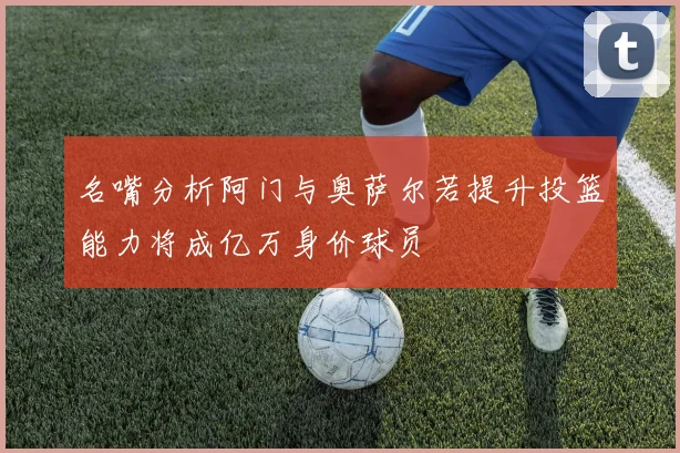 名嘴分析阿门与奥萨尔若提升投篮能力将成亿万身价球员
