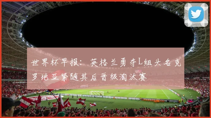 世界杯早报：英格兰勇夺L组头名克罗地亚紧随其后晋级淘汰赛