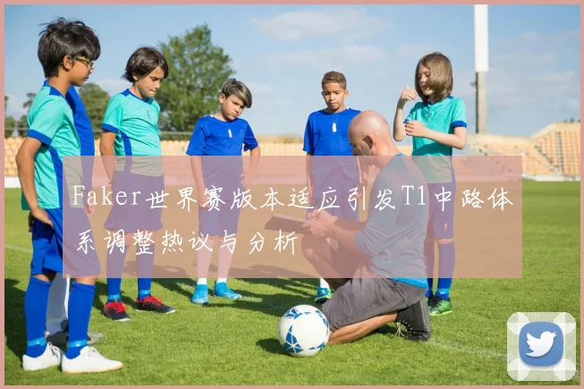 Faker世界赛版本适应引发T1中路体系调整热议与分析