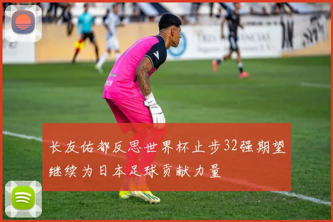 长友佑都反思世界杯止步32强期望继续为日本足球贡献力量