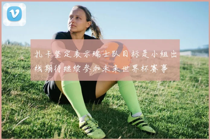 扎卡坚定表示瑞士队目标是小组出线期待继续参加未来世界杯赛事