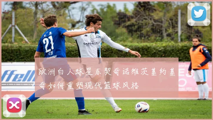 欧洲白人球星东契奇诺维茨基约基奇如何重塑现代篮球风格