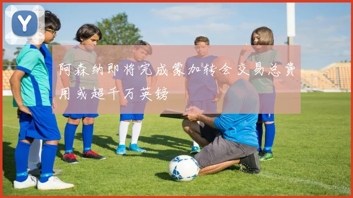 阿森纳即将完成蒙加转会交易总费用或超千万英镑