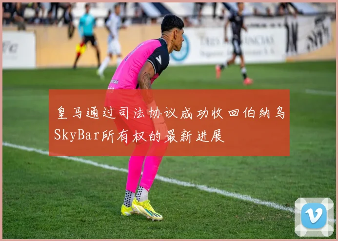皇马通过司法协议成功收回伯纳乌SkyBar所有权的最新进展