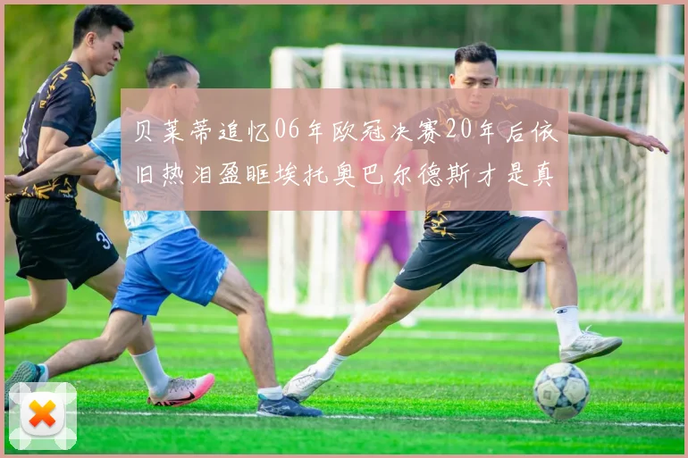 贝莱蒂追忆06年欧冠决赛20年后依旧热泪盈眶埃托奥巴尔德斯才是真正的英雄