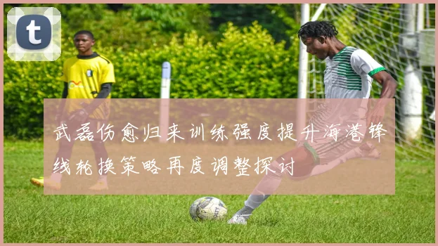 武磊伤愈归来训练强度提升海港锋线轮换策略再度调整探讨